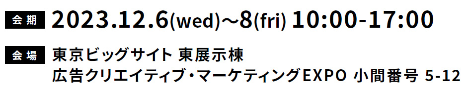 会 期:2023.12.6(wed)~8(fri)10:00-17:00 会場:東京ビックサイト東展示棟 広告クリエイティブ・マーケティングEXPO 駒番号5-12