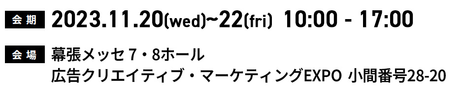会 期:2023.11.20(wed)~22(fri)10:00-17:00 会場：幕張メッセ 7・8ホール 広告クリエイティブ・マーケティングEXPO 小間番号28-20